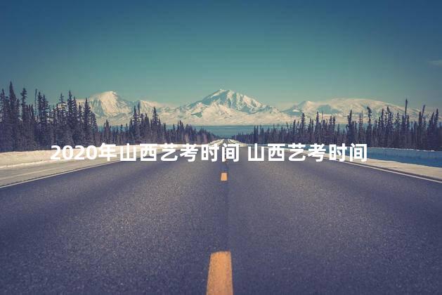 2020年山西艺考时间 山西艺考时间2022具体时间